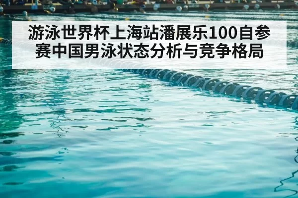 游泳世界杯上海站潘展乐100自参赛中国男泳状态分析与竞争格局