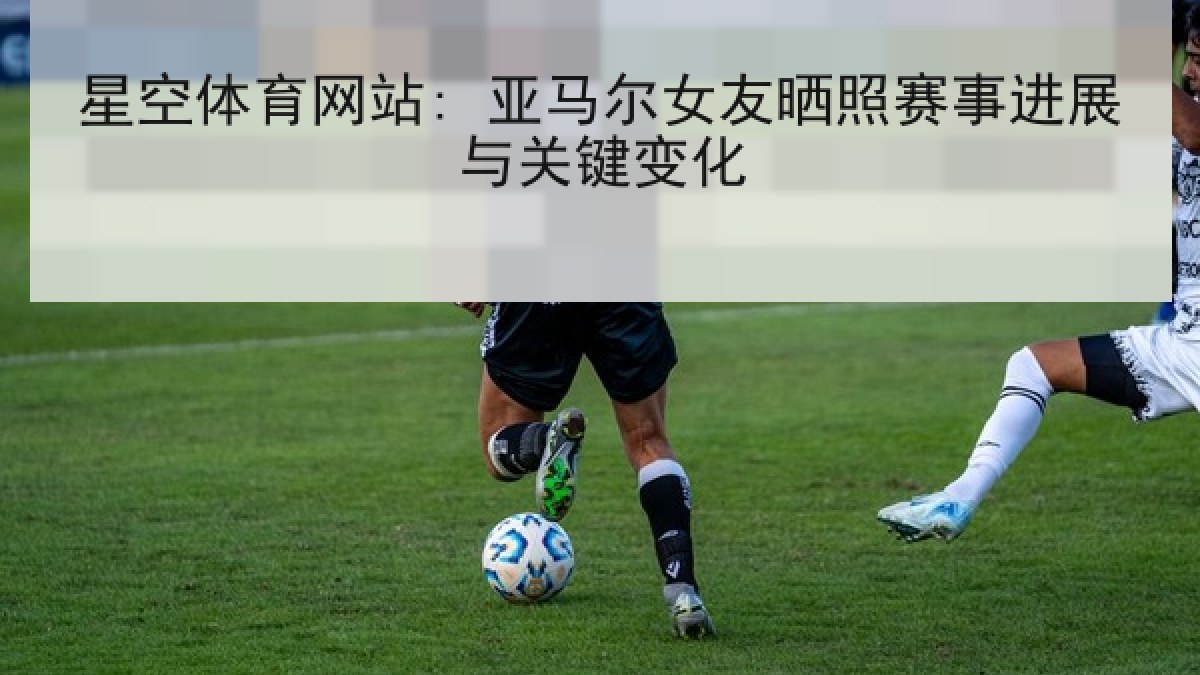 星空体育网站: 亚马尔女友晒照赛事进展与关键变化 星空体育网站: 亚马尔女友晒照赛事进展与关键变化